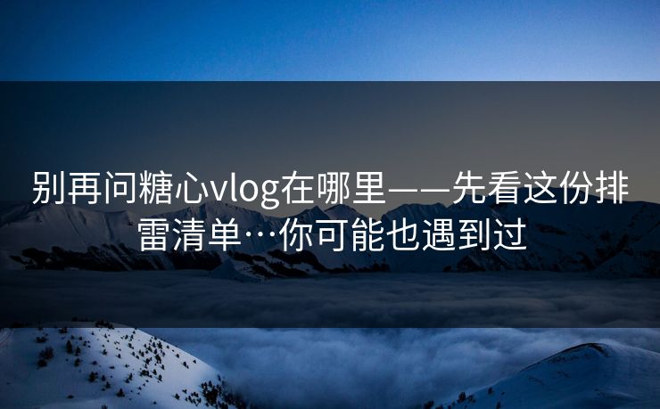 别再问糖心vlog在哪里——先看这份排雷清单…你可能也遇到过