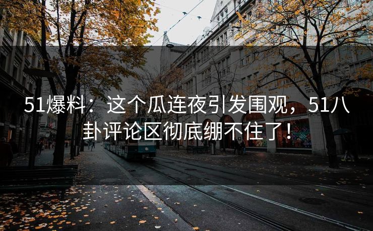 51爆料：这个瓜连夜引发围观，51八卦评论区彻底绷不住了！