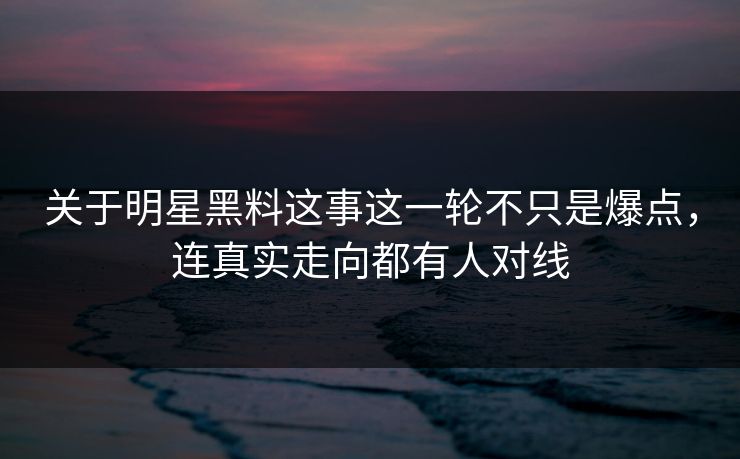 关于明星黑料这事这一轮不只是爆点，连真实走向都有人对线
