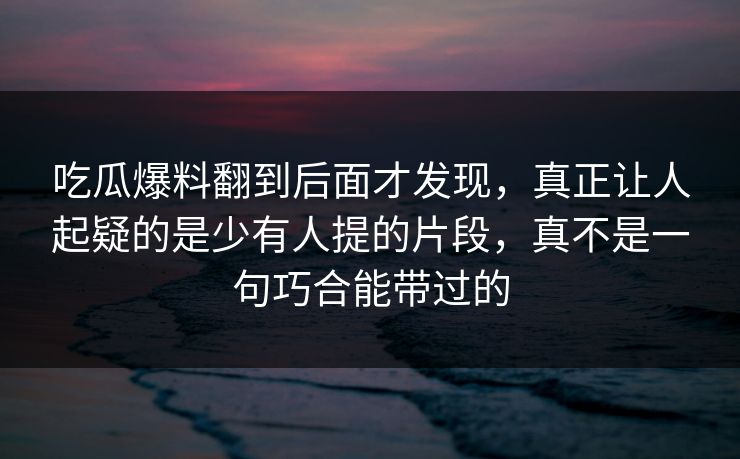 吃瓜爆料翻到后面才发现，真正让人起疑的是少有人提的片段，真不是一句巧合能带过的