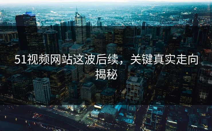 51视频网站这波后续，关键真实走向揭秘