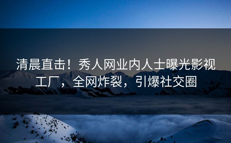 清晨直击！秀人网业内人士曝光影视工厂，全网炸裂，引爆社交圈
