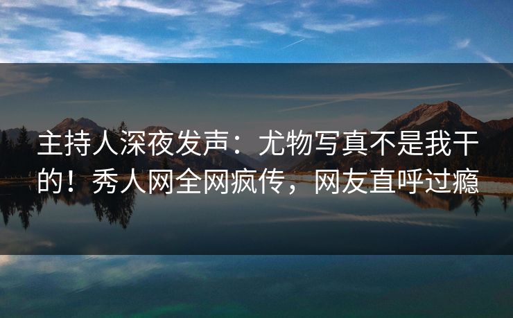 主持人深夜发声：尤物写真不是我干的！秀人网全网疯传，网友直呼过瘾