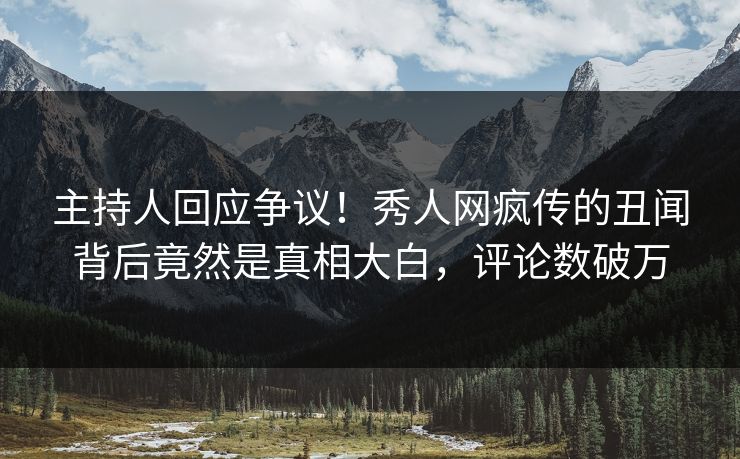 主持人回应争议！秀人网疯传的丑闻背后竟然是真相大白，评论数破万