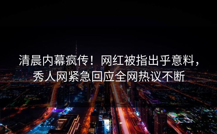 清晨内幕疯传！网红被指出乎意料，秀人网紧急回应全网热议不断