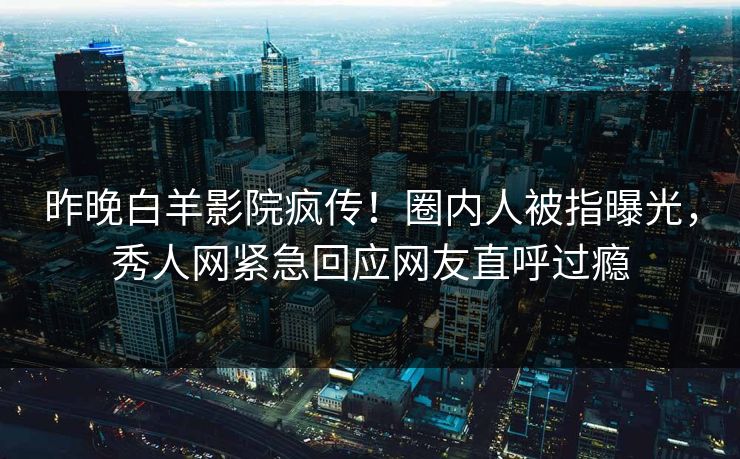 昨晚白羊影院疯传！圈内人被指曝光，秀人网紧急回应网友直呼过瘾