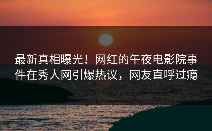 最新真相曝光！网红的午夜电影院事件在秀人网引爆热议，网友直呼过瘾