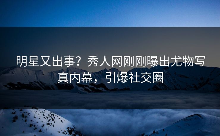 明星又出事？秀人网刚刚曝出尤物写真内幕，引爆社交圈