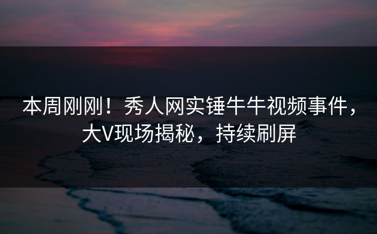 本周刚刚！秀人网实锤牛牛视频事件，大V现场揭秘，持续刷屏