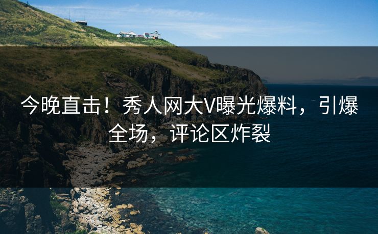 今晚直击！秀人网大V曝光爆料，引爆全场，评论区炸裂