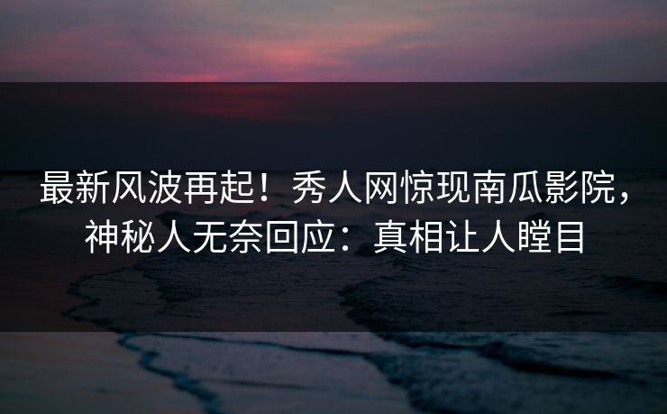 最新风波再起！秀人网惊现南瓜影院，神秘人无奈回应：真相让人瞠目