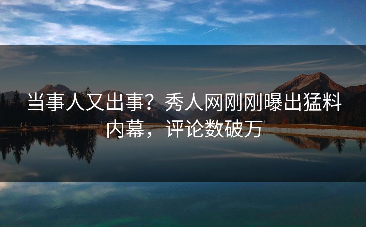 当事人又出事？秀人网刚刚曝出猛料内幕，评论数破万