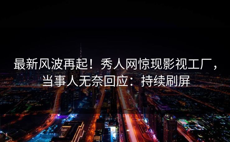 最新风波再起！秀人网惊现影视工厂，当事人无奈回应：持续刷屏