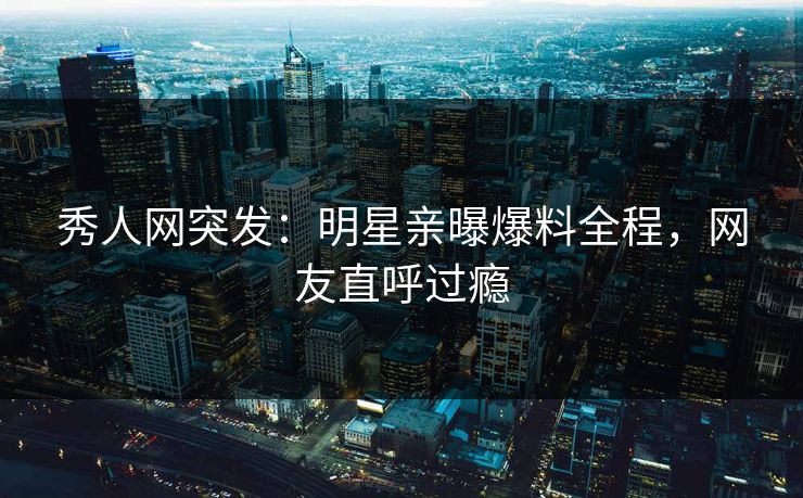 秀人网突发：明星亲曝爆料全程，网友直呼过瘾