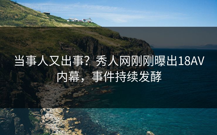 当事人又出事？秀人网刚刚曝出18AV内幕，事件持续发酵