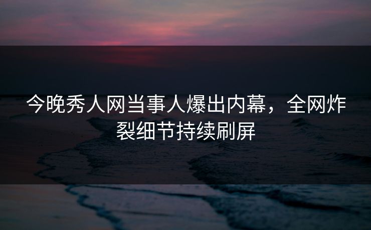 今晚秀人网当事人爆出内幕，全网炸裂细节持续刷屏
