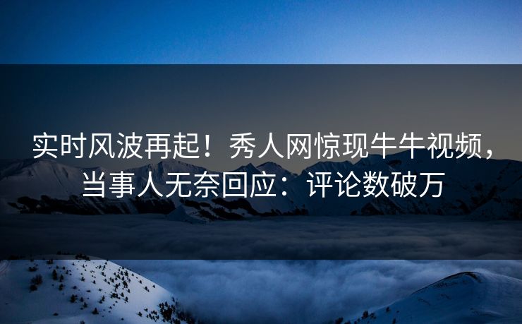 实时风波再起！秀人网惊现牛牛视频，当事人无奈回应：评论数破万