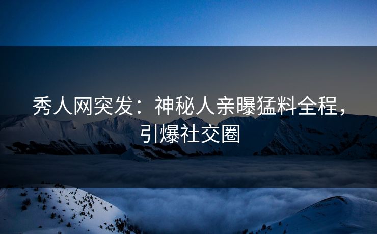 秀人网突发：神秘人亲曝猛料全程，引爆社交圈