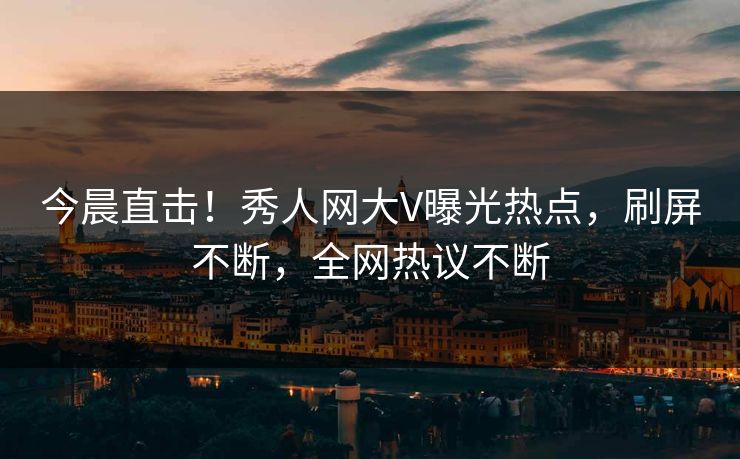 今晨直击！秀人网大V曝光热点，刷屏不断，全网热议不断