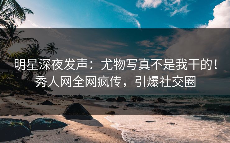 明星深夜发声：尤物写真不是我干的！秀人网全网疯传，引爆社交圈