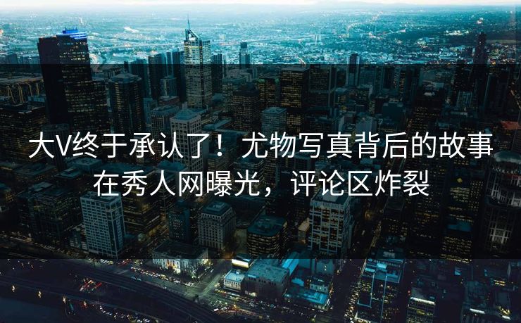 大V终于承认了！尤物写真背后的故事在秀人网曝光，评论区炸裂