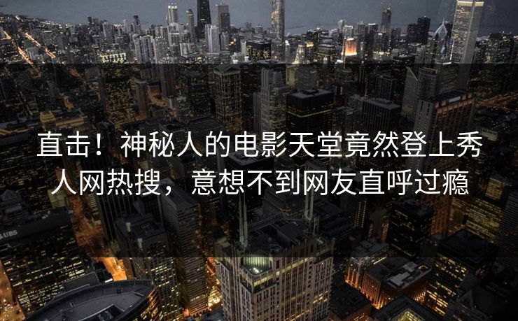 直击！神秘人的电影天堂竟然登上秀人网热搜，意想不到网友直呼过瘾