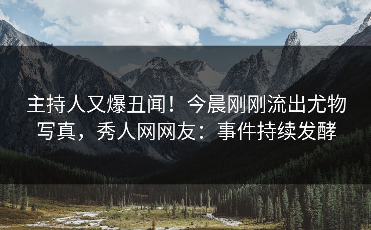 主持人又爆丑闻！今晨刚刚流出尤物写真，秀人网网友：事件持续发酵