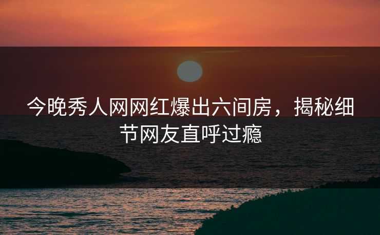 今晚秀人网网红爆出六间房，揭秘细节网友直呼过瘾