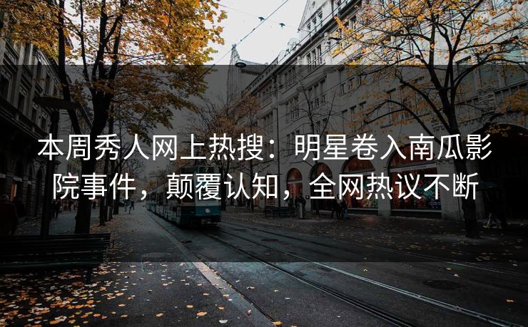 本周秀人网上热搜：明星卷入南瓜影院事件，颠覆认知，全网热议不断