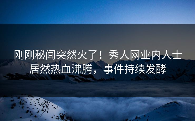 刚刚秘闻突然火了！秀人网业内人士居然热血沸腾，事件持续发酵