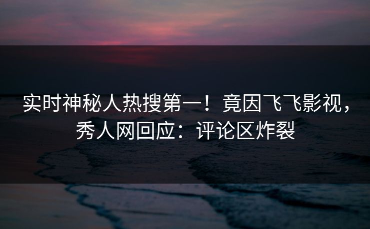 实时神秘人热搜第一！竟因飞飞影视，秀人网回应：评论区炸裂