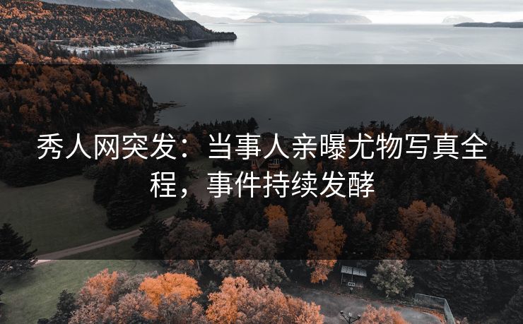 秀人网突发：当事人亲曝尤物写真全程，事件持续发酵