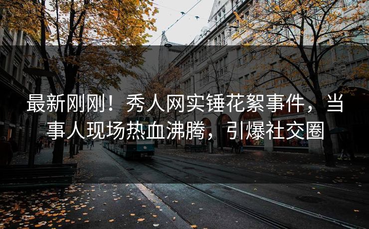 最新刚刚！秀人网实锤花絮事件，当事人现场热血沸腾，引爆社交圈
