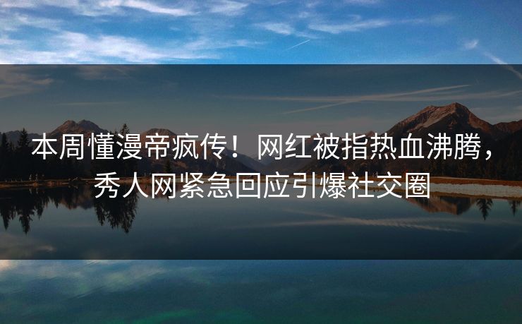 本周懂漫帝疯传！网红被指热血沸腾，秀人网紧急回应引爆社交圈