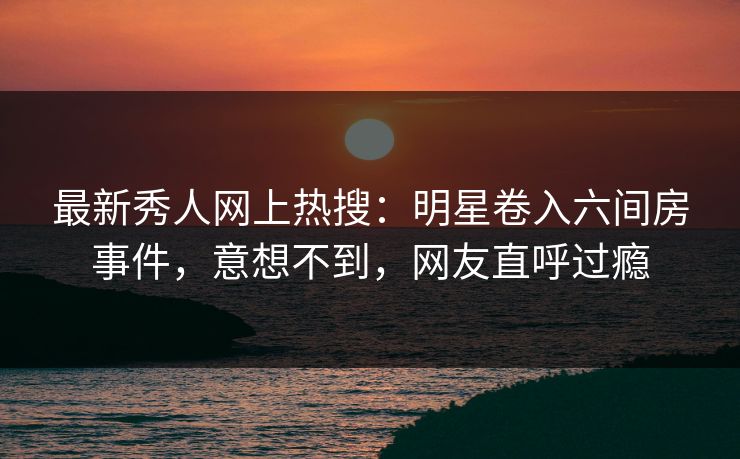 最新秀人网上热搜：明星卷入六间房事件，意想不到，网友直呼过瘾
