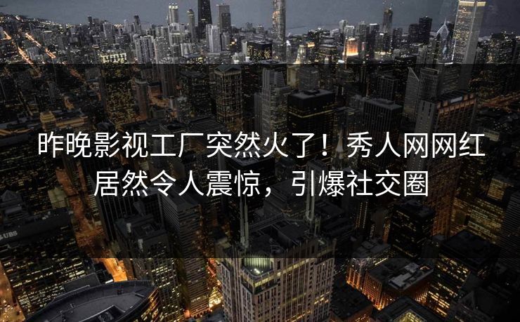 昨晚影视工厂突然火了！秀人网网红居然令人震惊，引爆社交圈