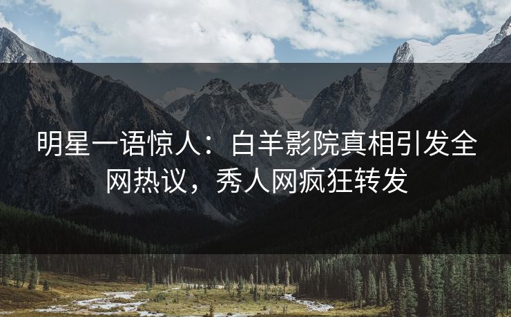 明星一语惊人：白羊影院真相引发全网热议，秀人网疯狂转发