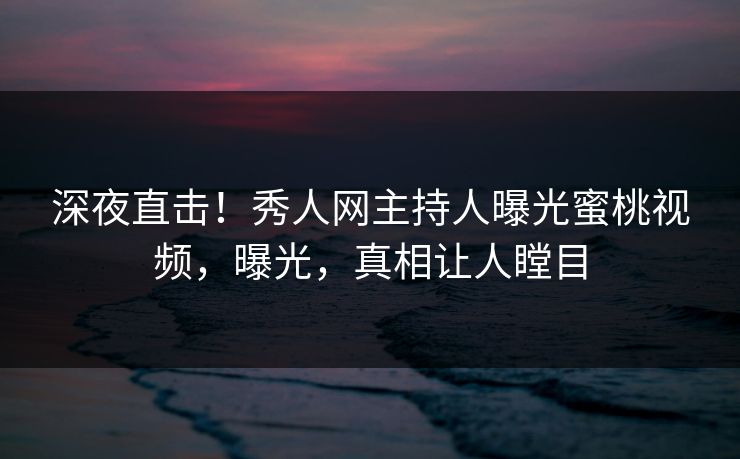 深夜直击！秀人网主持人曝光蜜桃视频，曝光，真相让人瞠目