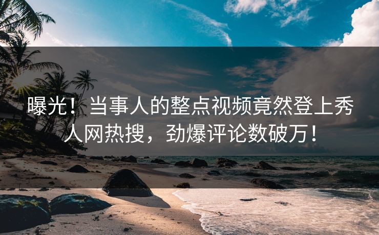 曝光！当事人的整点视频竟然登上秀人网热搜，劲爆评论数破万！