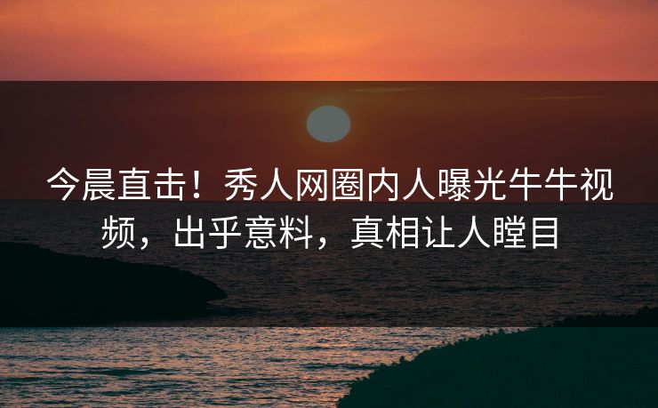 今晨直击！秀人网圈内人曝光牛牛视频，出乎意料，真相让人瞠目