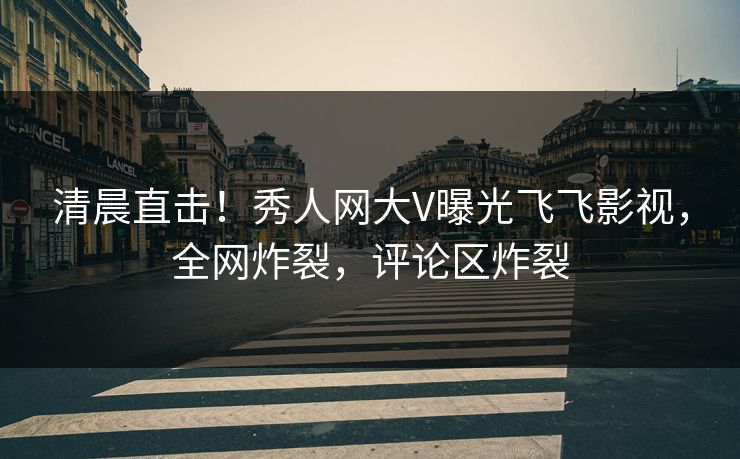 清晨直击！秀人网大V曝光飞飞影视，全网炸裂，评论区炸裂