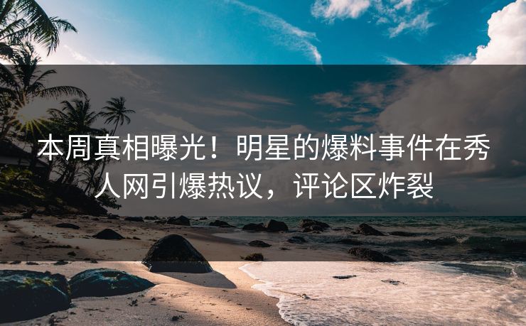 本周真相曝光！明星的爆料事件在秀人网引爆热议，评论区炸裂