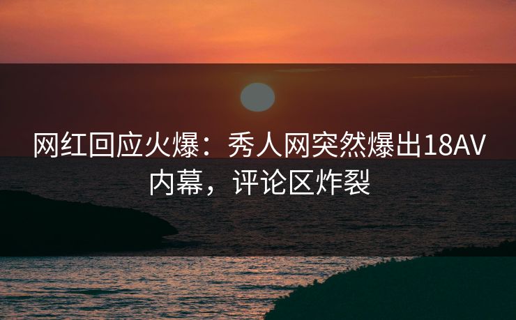 网红回应火爆：秀人网突然爆出18AV内幕，评论区炸裂