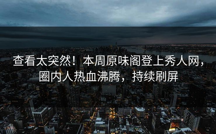 查看太突然！本周原味阁登上秀人网，圈内人热血沸腾，持续刷屏