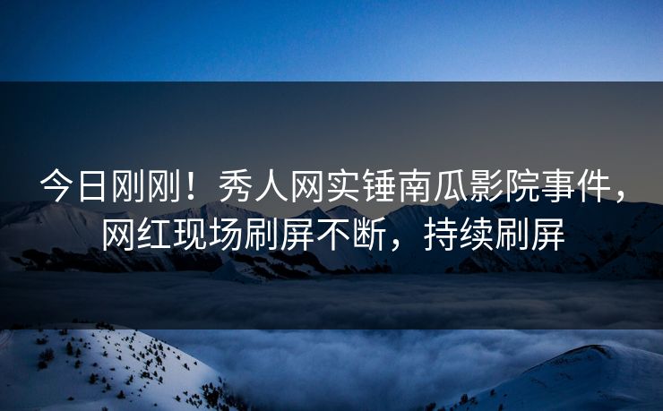今日刚刚！秀人网实锤南瓜影院事件，网红现场刷屏不断，持续刷屏