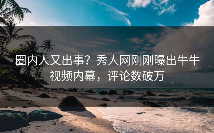 圈内人又出事？秀人网刚刚曝出牛牛视频内幕，评论数破万