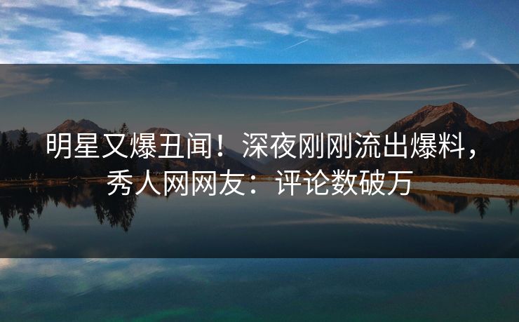 明星又爆丑闻！深夜刚刚流出爆料，秀人网网友：评论数破万