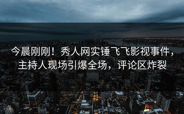 今晨刚刚！秀人网实锤飞飞影视事件，主持人现场引爆全场，评论区炸裂