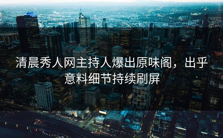 清晨秀人网主持人爆出原味阁，出乎意料细节持续刷屏