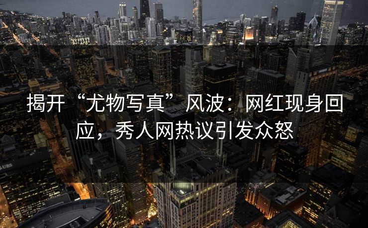 揭开“尤物写真”风波：网红现身回应，秀人网热议引发众怒